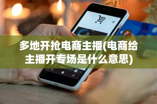 多地开抢电商主播(电商给主播开专场是什么意思)