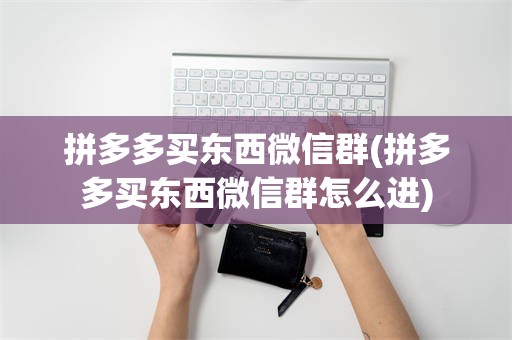 拼多多买东西微信群(拼多多买东西微信群怎么进)