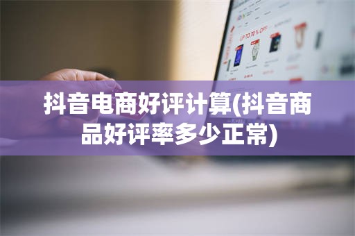 抖音电商好评计算(抖音商品好评率多少正常)