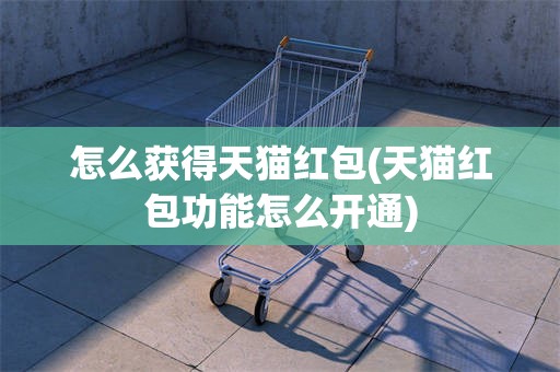 怎么获得天猫红包(天猫红包功能怎么开通)