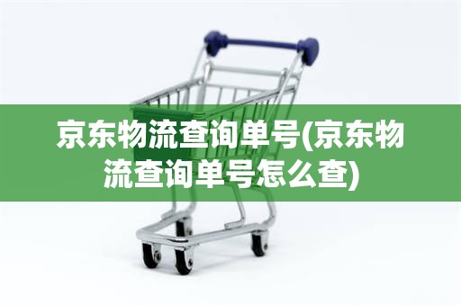 京东物流查询单号(京东物流查询单号怎么查)