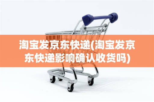 淘宝发京东快递(淘宝发京东快递影响确认收货吗)