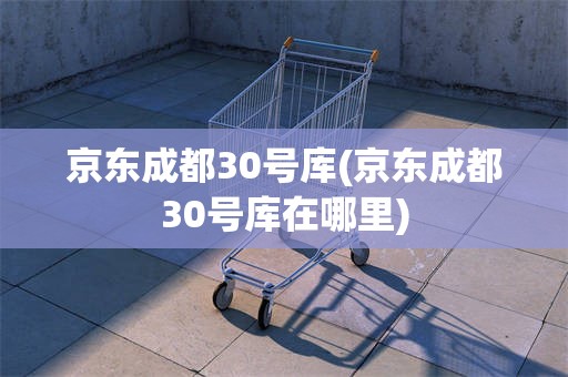 京东成都30号库(京东成都30号库在哪里)