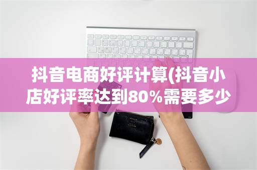 抖音电商好评计算(抖音小店好评率达到80%需要多少订单)