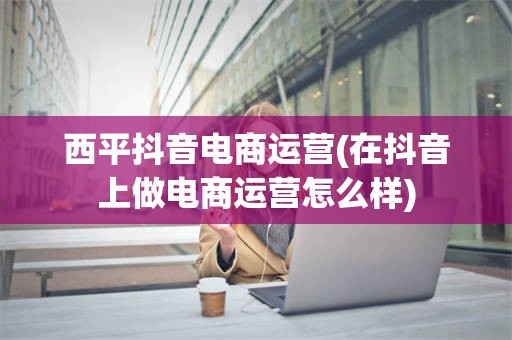 西平抖音电商运营(在抖音上做电商运营怎么样)