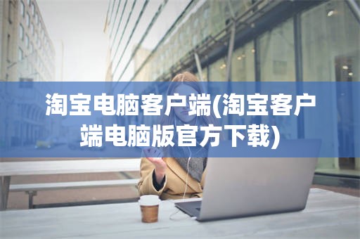 淘宝电脑客户端(淘宝客户端电脑版官方下载)