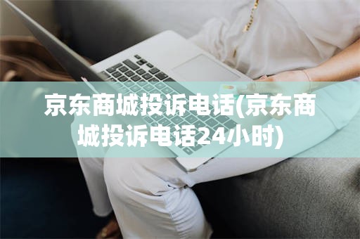 京东商城投诉电话(京东商城投诉电话24小时)