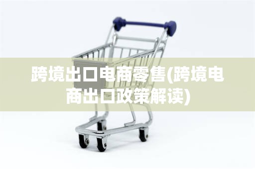 跨境出口电商零售(跨境电商出口政策解读)