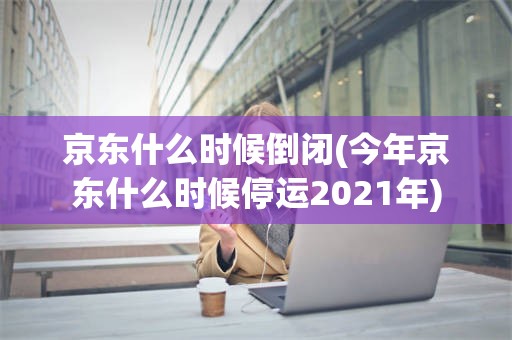 京东什么时候倒闭(今年京东什么时候停运2021年)