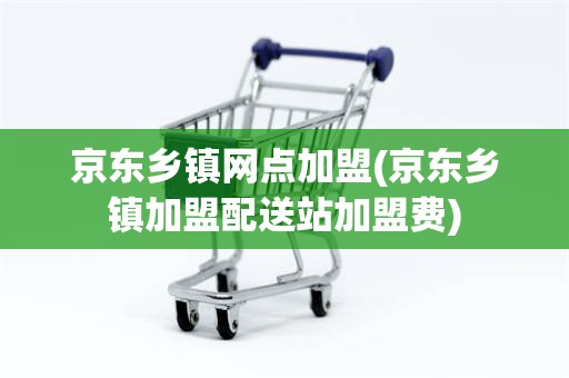 京东乡镇网点加盟(京东乡镇加盟配送站加盟费)