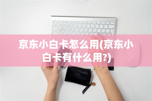 京东小白卡怎么用(京东小白卡有什么用?)
