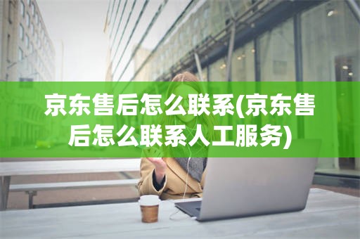 京东售后怎么联系(京东售后怎么联系人工服务)