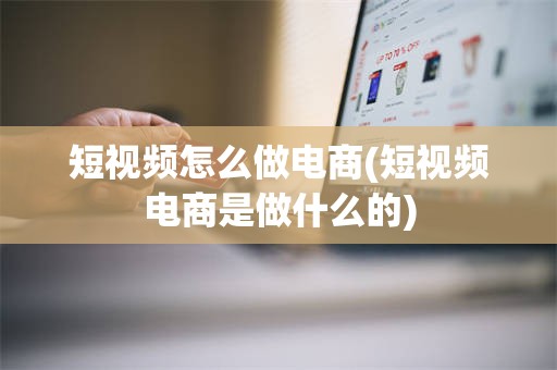 短视频怎么做电商(短视频电商是做什么的)