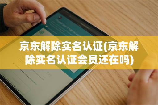 京东解除实名认证(京东解除实名认证会员还在吗)