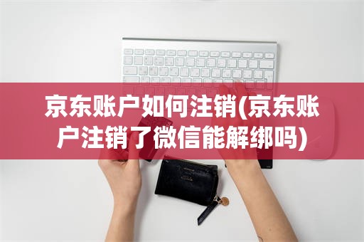 京东账户如何注销(京东账户注销了微信能解绑吗)
