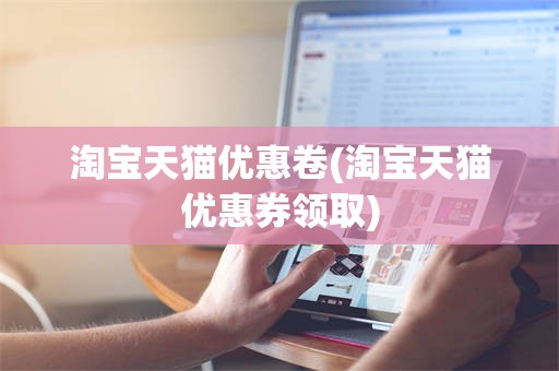 淘宝天猫优惠卷(淘宝天猫优惠券领取)