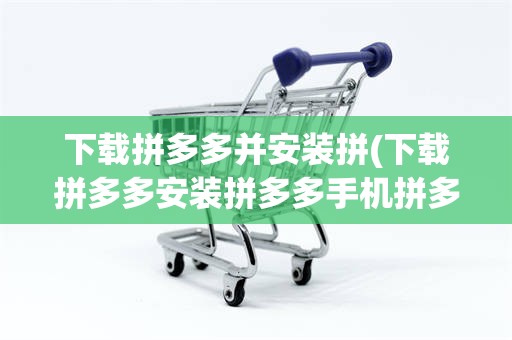 下载拼多多并安装拼(下载拼多多安装拼多多手机拼多多安装拼多多下载拼多多)