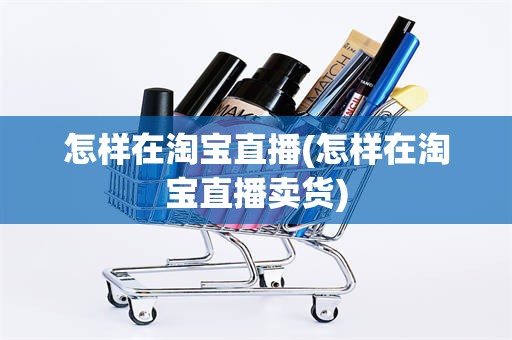 怎样在淘宝直播(怎样在淘宝直播卖货)