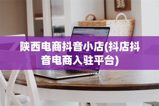 陕西电商抖音小店(抖店抖音电商入驻平台)