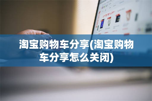 淘宝购物车分享(淘宝购物车分享怎么关闭)