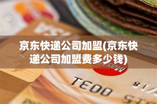 京东快递公司加盟(京东快递公司加盟费多少钱)