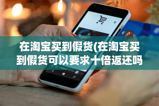 在淘宝买到假货(在淘宝买到假货可以要求十倍返还吗)