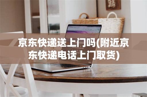 京东快递送上门吗(附近京东快递电话上门取货)