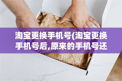 淘宝更换手机号(淘宝更换手机号后,原来的手机号还可以登录吗)