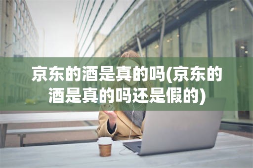 京东的酒是真的吗(京东的酒是真的吗还是假的)