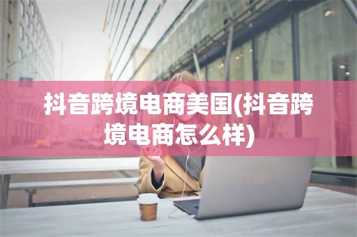 抖音跨境电商美国(抖音跨境电商怎么样)
