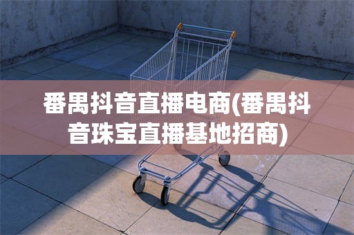番禺抖音直播电商(番禺抖音珠宝直播基地招商)