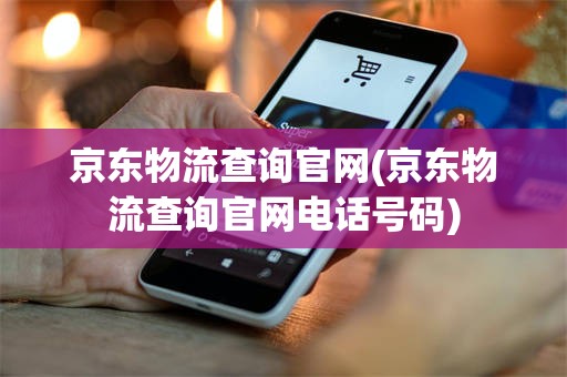 京东物流查询官网(京东物流查询官网电话号码)