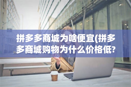 拼多多商城为啥便宜(拼多多商城购物为什么价格低?是真的吗?)