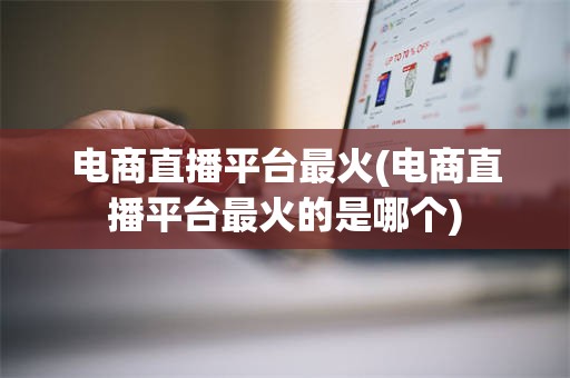 电商直播平台最火(电商直播平台最火的是哪个)