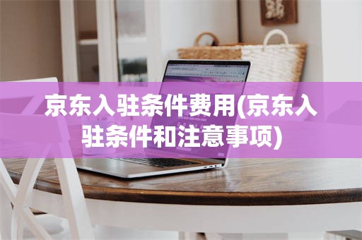京东入驻条件费用(京东入驻条件和注意事项)