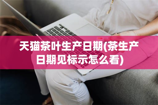 天猫茶叶生产日期(茶生产日期见标示怎么看)