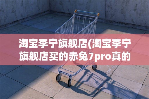 淘宝李宁旗舰店(淘宝李宁旗舰店买的赤兔7pro真的吗)