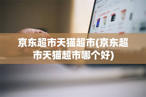 京东超市天猫超市(京东超市天猫超市哪个好)