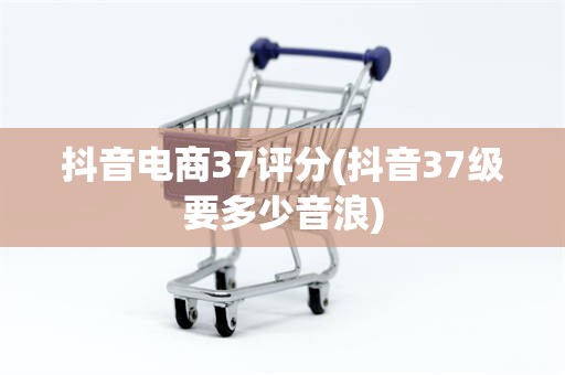 抖音电商37评分(抖音37级要多少音浪)