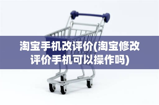 淘宝手机改评价(淘宝修改评价手机可以操作吗)