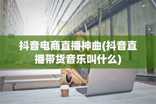 抖音电商直播神曲(抖音直播带货音乐叫什么)