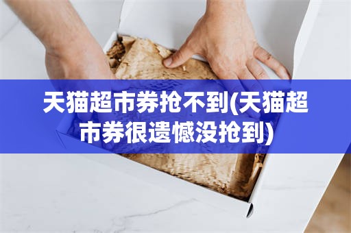 天猫超市券抢不到(天猫超市券很遗憾没抢到)