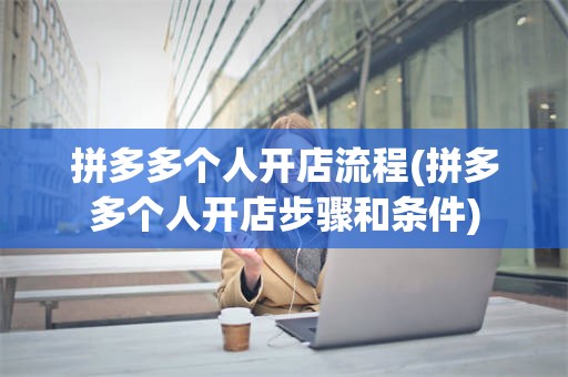 拼多多个人开店流程(拼多多个人开店步骤和条件)