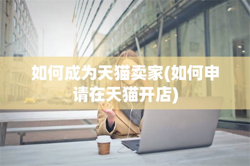如何成为天猫卖家(如何申请在天猫开店)