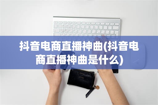 抖音电商直播神曲(抖音电商直播神曲是什么)