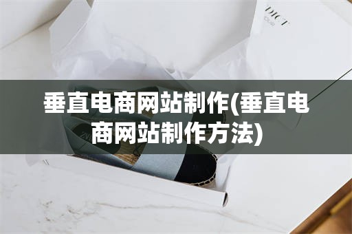 垂直电商网站制作(垂直电商网站制作方法)