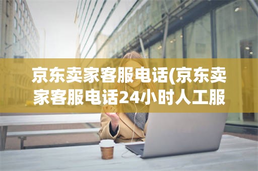 京东卖家客服电话(京东卖家客服电话24小时人工服务电话)