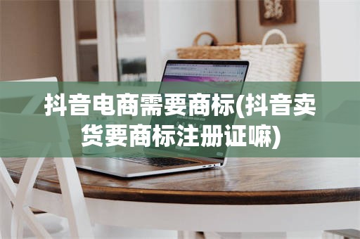 抖音电商需要商标(抖音卖货要商标注册证嘛)