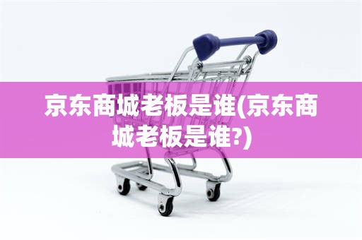 京东商城老板是谁(京东商城老板是谁?)