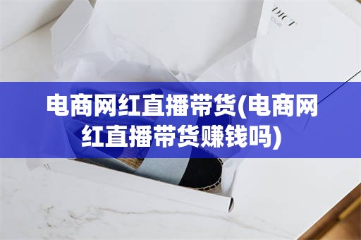 电商网红直播带货(电商网红直播带货赚钱吗)